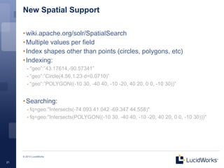 New Spatial Support

     • wiki.apache.org/solr/SpatialSearch
     • Multiple values per field
     • Index shapes other than points (circles, polygons, etc)
     • Indexing:
        - "geo”:”43.17614,-90.57341”
        - “geo”:”Circle(4.56,1.23 d=0.0710)”
        - “geo”:”POLYGON((-10 30, -40 40, -10 -20, 40 20, 0 0, -10 30))”


     • Searching:
        - fq=geo:"Intersects(-74.093 41.042 -69.347 44.558)"
        - fq=geo:"Intersects(POLYGON((-10 30, -40 40, -10 -20, 40 20, 0 0, -10 30)))"




     © 2013 LucidWorks

21
 