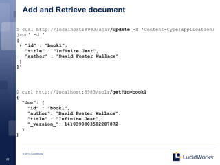Add and Retrieve document

     $ curl http://localhost:8983/solr/update -H 'Content-type:application/
     json' -d '
     [
       { "id" : "book1",
         "title" : "Infinite Jest",
         "author" : "David Foster Wallace"
       }
     ]'




     $ curl http://localhost:8983/solr/get?id=book1
     {
       "doc": {
         "id" : "book1",
         "author": "David Foster Wallace",
         "title" : "Infinite Jest",
         "_version_": 1410390803582287872
       }
     }


       © 2013 LucidWorks

22
 