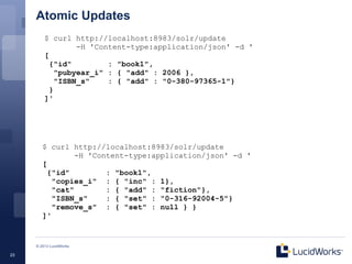 Atomic Updates
         $ curl http://localhost:8983/solr/update
                  -H 'Content-type:application/json' -d '
         [
           {"id"         : "book1",
             "pubyear_i" : { "add" : 2006 },
             "ISBN_s"    : { "add" : "0-380-97365-1"}
           }
         ]'




        $ curl http://localhost:8983/solr/update
                 -H 'Content-type:application/json' -d '
        [
          {"id"         : "book1",
           "copies_i" : { "inc" : 1},
           "cat"        : { "add" : "fiction"},
           "ISBN_s"     : { "set" : "0-316-92004-5"}
           "remove_s" : { "set" : null } }
        ]'


     © 2013 LucidWorks

23
 