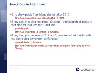 Pseudo-Join Examples

• Only show posts from blogs started after 2010
         &fq={!join from=id to=blog_id}started:[2010 TO *]
• If any post in a blog mentions “Chicago”, then search all posts in
  that blog for “conference” (self-join)
         q=conference
         &fq={!join from=blog_id to=blog_id}Chicago
• If any blog post mentions “Chicago”, then search all emails with
  the same blog owner for “conference”
         q=email_body:conference
         &fq={!join from=owner_email_user to=email_user}{!join from=blog_id to=id}
         Chicago




© 2013 LucidWorks
 