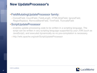New UpdateProcessor's

     • FieldMutatingUpdateProcessor family:
        - ConcatField, CountField, FieldLength, HTMLStripField, IgnoreField,
          RegexReplace, RemoveBlankField, TrimField, TruncateField
     • ScriptUpdateProcessor
        - enables update processing code to be written in a scripting language. The
          script can be written in any scripting language supported by your JVM (such as
          JavaScript), and executed dynamically so no pre-compilation is necessary.
        - http://wiki.apache.org/solr/ScriptUpdateProcessor




     © 2013 LucidWorks

27
 