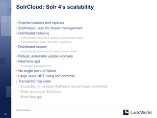 SolrCloud: Solr 4’s scalability

     • Sharded leaders and replicas
     • ZooKeeper used for cluster management
     • Distributed indexing
        - Automatically distributes updates to appropriate shard
        - Facilitates Near Real-Time (NRT) searching
     • Distributed search
        - Automatically distributes to nodes of each shard
     • Robust, automatic update recovery
     • Real-time /get
        - Leverages transaction log
     • No single point of failure
     • Large scale NRT using soft commits
     • Transaction log uses:
       - Durability for updates that have not yet been committed
       - Peer syncing in SolrCloud
       - Real-time get


     © 2013 LucidWorks

28
 