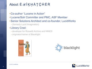 About: È  ℛ  Ỉ  Ķ  Ḫ  Ằ  Ţ  Ḉ  Ḣ  Ể  Ŕ

    • Co-author “Lucene in Action”
    • Lucene/Solr Committer and PMC, ASF Member
    • Senior Solutions Architect and co-founder, LucidWorks
       - (formerly Lucid Imagination)
    • Library Cred:
       - developer for Rossetti Archive and NINES
       - originator/namer of Blacklight




    © 2013 LucidWorks

3
 