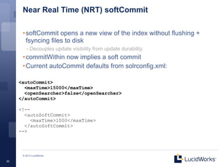 Near Real Time (NRT) softCommit

      • softCommit opens a new view of the index without flushing +
        fsyncing files to disk
         - Decouples update visibility from update durability
      • commitWithin now implies a soft commit
      • Current autoCommit defaults from solrconfig.xml:

     <autoCommit>
       <maxTime>15000</maxTime>
       <openSearcher>false</openSearcher>
     </autoCommit>

     <!--
       <autoSoftCommit>
          <maxTime>1000</maxTime>
       </autoSoftCommit>
     -->



      © 2013 LucidWorks

30
 