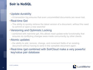 Solr is NoSQL

     • Update durability
        - A transaction log ensures that even uncommitted documents are never lost.
     • Real-time Get
        - The ability to quickly retrieve the latest version of a document, without the need
          to commit or open a new searcher
     • Versioning and Optimistic Locking
        - combined with real-time get, this allows read-update-write functionality that
          ensures no conflicting changes were made concurrently by other clients.
     • Atomic updates
        - the ability to add, remove, change, and increment fields of an existing
          document without having to send in the complete document again.
     • Real-time /get combined with SolrCloud make a very powerful
       key/value pair database



     © 2013 LucidWorks

31
 