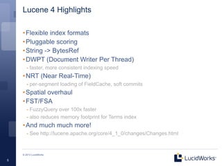 Lucene 4 Highlights

    • Flexible index formats
    • Pluggable scoring
    • String -> BytesRef
    • DWPT (Document Writer Per Thread)
       - faster, more consistent indexing speed
    • NRT (Near Real-Time)
       - per-segment loading of FieldCache, soft commits
    • Spatial overhaul
    • FST/FSA
       - FuzzyQuery over 100x faster
       - also reduces memory footprint for Terms index
    • And much much more!
       - See http://lucene.apache.org/core/4_1_0/changes/Changes.html


    © 2013 LucidWorks

5
 