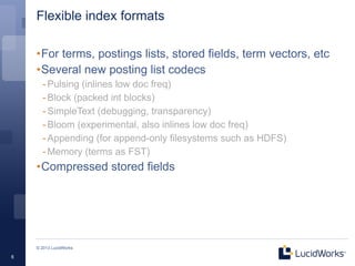 Flexible index formats

    •For terms, postings lists, stored fields, term vectors, etc
    •Several new posting list codecs
      - Pulsing (inlines low doc freq)
      - Block (packed int blocks)
      - SimpleText (debugging, transparency)
      - Bloom (experimental, also inlines low doc freq)
      - Appending (for append-only filesystems such as HDFS)
      - Memory (terms as FST)
    •Compressed stored fields




    © 2013 LucidWorks

6
 