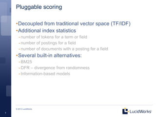 Pluggable scoring

    •Decoupled from traditional vector space (TF/IDF)
    •Additional index statistics
      - number of tokens for a term or field
      - number of postings for a field
      - number of documents with a posting for a field
    •Several built-in alternatives:
      - BM25
      - DFR – divergence from randomness
      - Information-based models




    © 2013 LucidWorks

7
 
