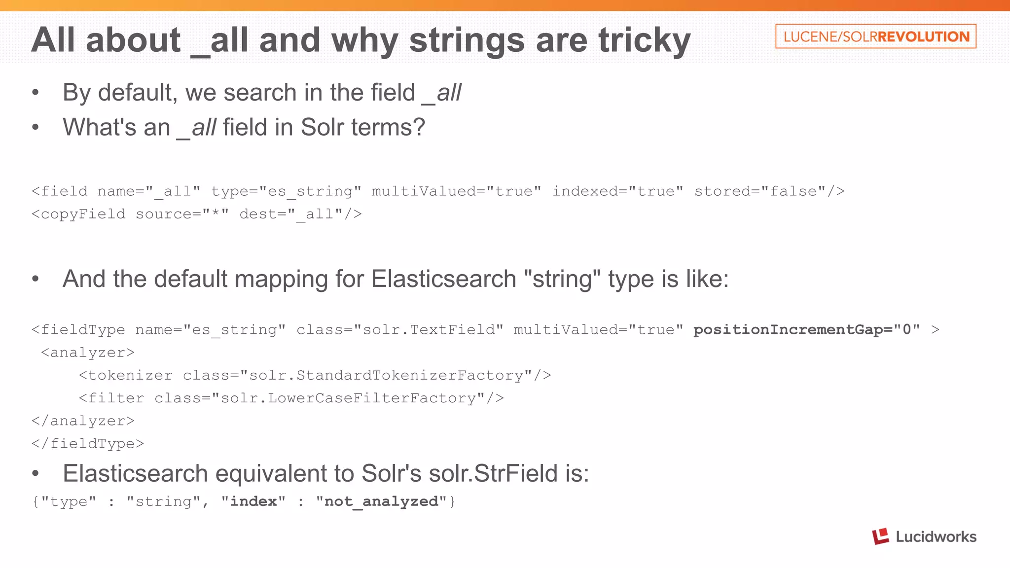 All about _all and why strings are tricky 
• By default, we search in the field _all 
• What's an _all field in Solr terms? 
<field name="_all" type="es_string" multiValued="true" indexed="true" stored="false"/> 
<copyField source="*" dest="_all"/> 
• And the default mapping for Elasticsearch "string" type is like: 
<fieldType name="es_string" class="solr.TextField" multiValued="true" positionIncrementGap="0" > 
<analyzer> 
<tokenizer class="solr.StandardTokenizerFactory"/> 
<filter class="solr.LowerCaseFilterFactory"/> 
</analyzer> 
</fieldType> 
• Elasticsearch equivalent to Solr's solr.StrField is: 
{"type" : "string", "index" : "not_analyzed"} 
 