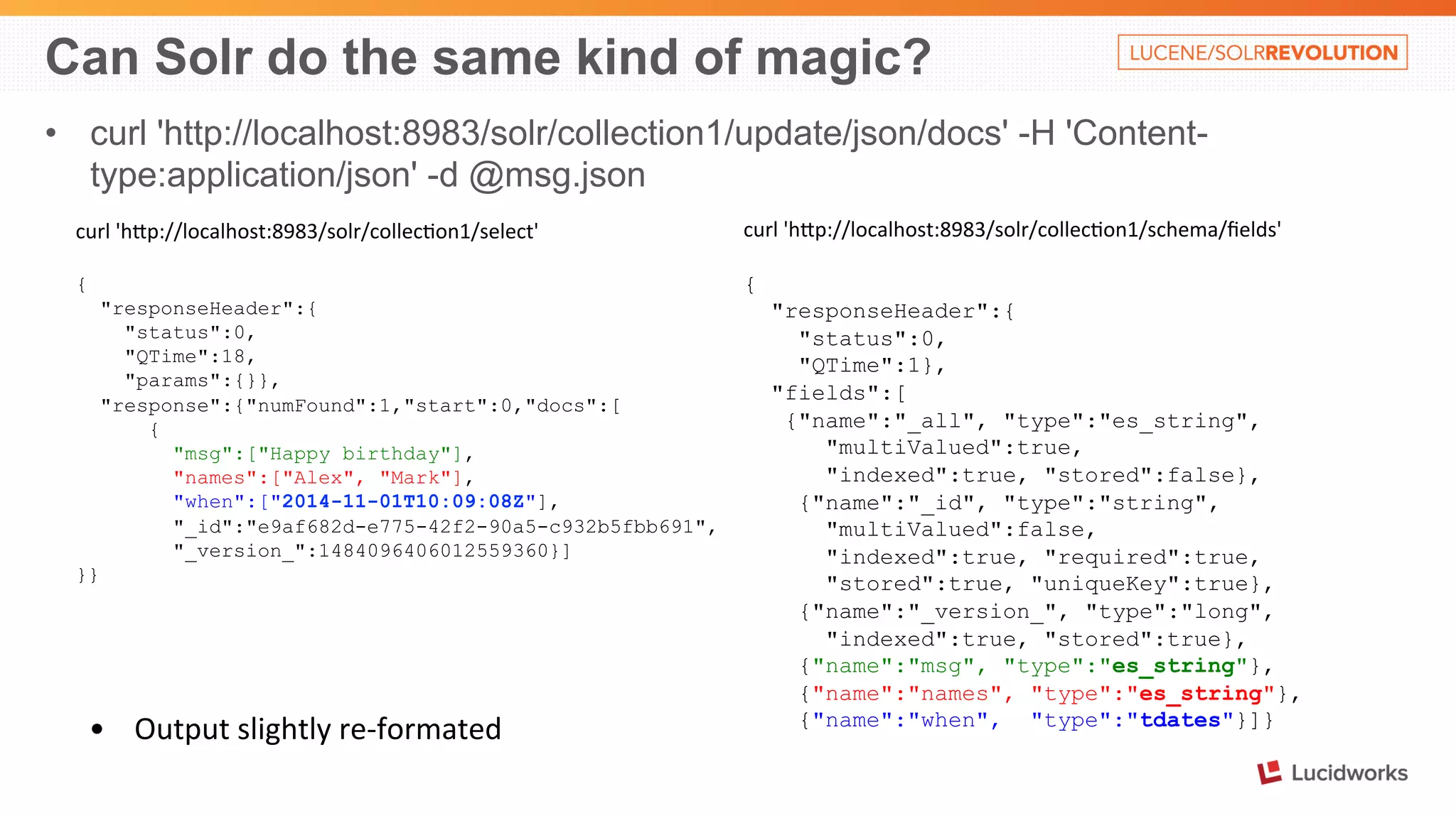 Can Solr do the same kind of magic? 
• curl 'http://localhost:8983/solr/collection1/update/json/docs' -H 'Content-type: 
application/json' -d @msg.json 
curl 
'hOp://localhost:8983/solr/collec%on1/select' 
{ 
"responseHeader":{ 
"status":0, 
"QTime":18, 
"params":{}}, 
"response":{"numFound":1,"start":0,"docs":[ 
{ 
"msg":["Happy birthday"], 
"names":["Alex", "Mark"], 
"when":["2014-11-01T10:09:08Z"], 
"_id":"e9af682d-e775-42f2-90a5-c932b5fbb691", 
"_version_":1484096406012559360}] 
}} 
curl 
'hOp://localhost:8983/solr/collec%on1/schema/fields' 
{ 
"responseHeader":{ 
"status":0, 
"QTime":1}, 
"fields":[ 
{"name":"_all", "type":"es_string", 
"multiValued":true, 
"indexed":true, "stored":false}, 
{"name":"_id", "type":"string", 
"multiValued":false, 
"indexed":true, "required":true, 
"stored":true, "uniqueKey":true}, 
{"name":"_version_", "type":"long", 
"indexed":true, "stored":true}, 
{"name":"msg", "type":"es_string"}, 
{"name":"names", "type":"es_string"}, 
{"name":"when", "type":"tdates"}]} 
• Output 
slightly 
re-­‐formated 
 