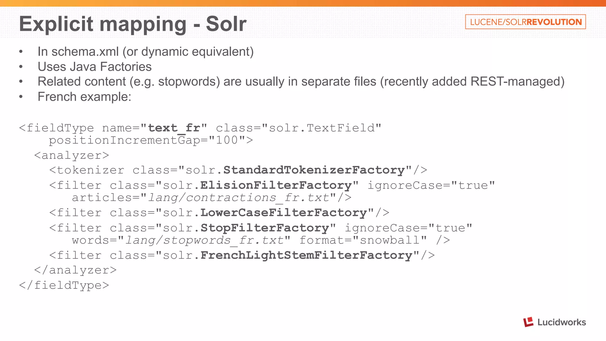 Explicit mapping - Solr 
• In schema.xml (or dynamic equivalent) 
• Uses Java Factories 
• Related content (e.g. stopwords) are usually in separate files (recently added REST-managed) 
• French example: 
<fieldType name="text_fr" class="solr.TextField" 
positionIncrementGap="100"> 
<analyzer> 
<tokenizer class="solr.StandardTokenizerFactory"/> 
<filter class="solr.ElisionFilterFactory" ignoreCase="true" 
articles="lang/contractions_fr.txt"/> 
<filter class="solr.LowerCaseFilterFactory"/> 
<filter class="solr.StopFilterFactory" ignoreCase="true" 
words="lang/stopwords_fr.txt" format="snowball" /> 
<filter class="solr.FrenchLightStemFilterFactory"/> 
</analyzer> 
</fieldType> 
 
