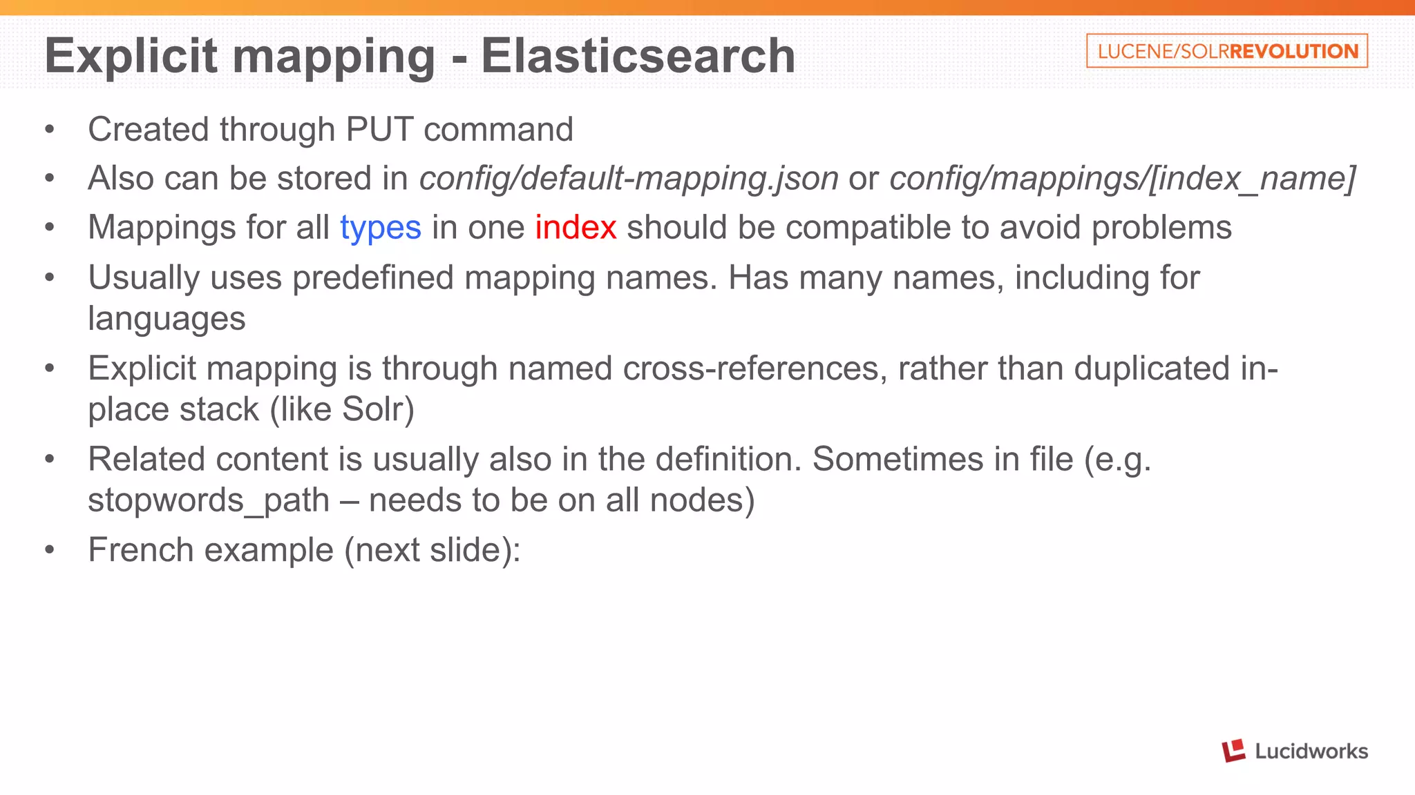 Explicit mapping - Elasticsearch 
• Created through PUT command 
• Also can be stored in config/default-mapping.json or config/mappings/[index_name] 
• Mappings for all types in one index should be compatible to avoid problems 
• Usually uses predefined mapping names. Has many names, including for 
languages 
• Explicit mapping is through named cross-references, rather than duplicated in-place 
stack (like Solr) 
• Related content is usually also in the definition. Sometimes in file (e.g. 
stopwords_path – needs to be on all nodes) 
• French example (next slide): 
 