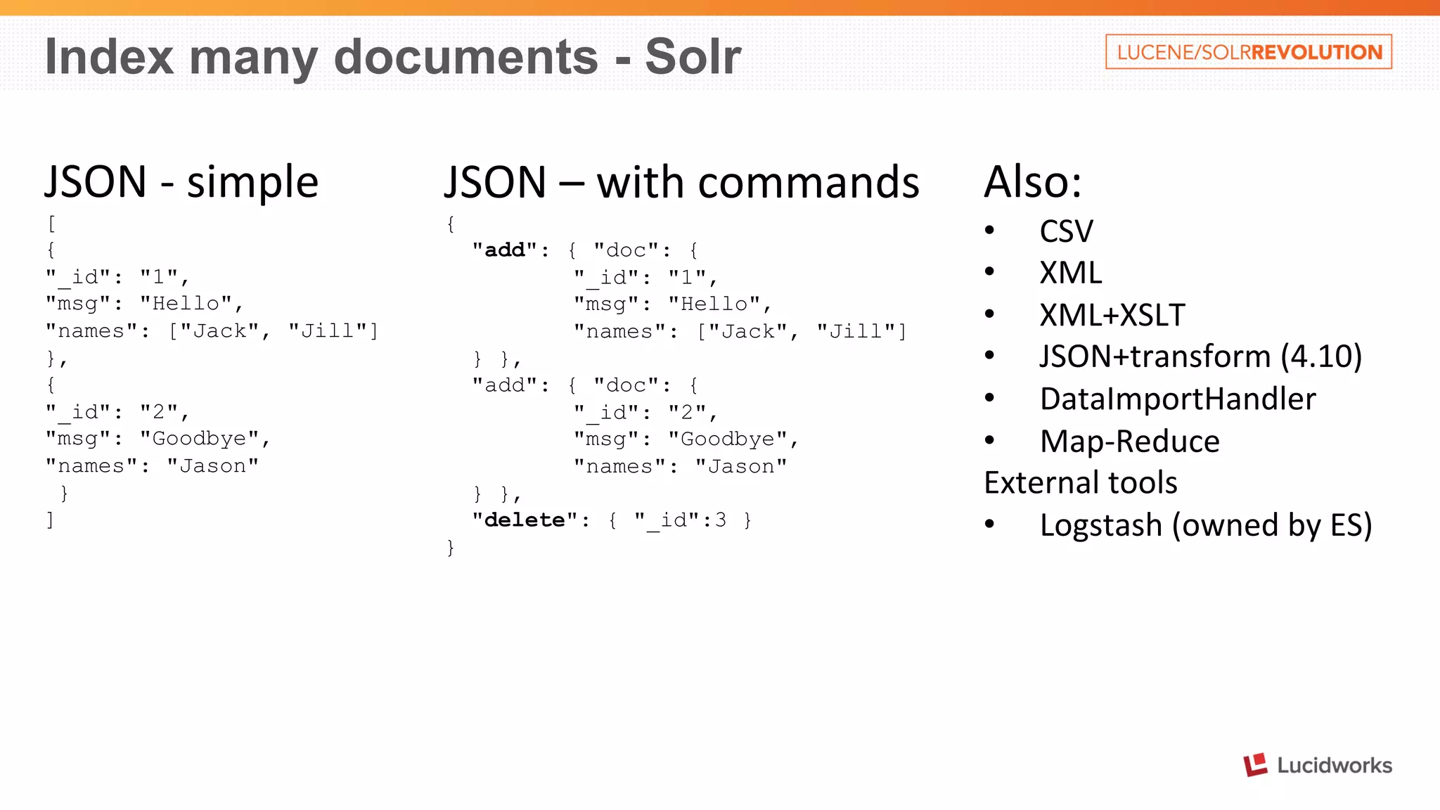 Index many documents - Solr 
JSON 
-­‐ 
simple 
[ 
{ 
"_id": "1", 
"msg": "Hello", 
"names": ["Jack", "Jill"] 
}, 
{ 
"_id": "2", 
"msg": "Goodbye", 
"names": "Jason" 
} 
] 
JSON 
– 
with 
commands 
{ 
"add": { "doc": { 
"_id": "1", 
"msg": "Hello", 
"names": ["Jack", "Jill"] 
} }, 
"add": { "doc": { 
"_id": "2", 
"msg": "Goodbye", 
"names": "Jason" 
} }, 
"delete": { "_id":3 } 
} 
Also: 
• CSV 
• XML 
• XML+XSLT 
• JSON+transform 
(4.10) 
• DataImportHandler 
• Map-­‐Reduce 
External 
tools 
• Logstash 
(owned 
by 
ES) 
 