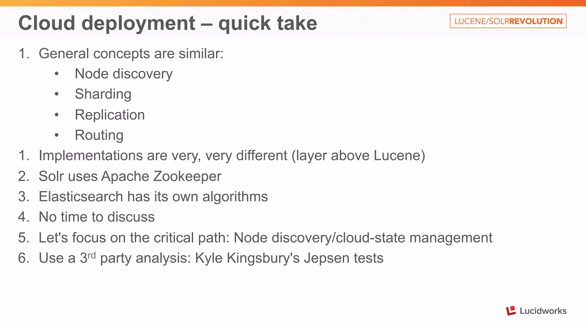 Cloud deployment – quick take 
1. General concepts are similar: 
• Node discovery 
• Sharding 
• Replication 
• Routing 
1. Implementations are very, very different (layer above Lucene) 
2. Solr uses Apache Zookeeper 
3. Elasticsearch has its own algorithms 
4. No time to discuss 
5. Let's focus on the critical path: Node discovery/cloud-state management 
6. Use a 3rd party analysis: Kyle Kingsbury's Jepsen tests 
 