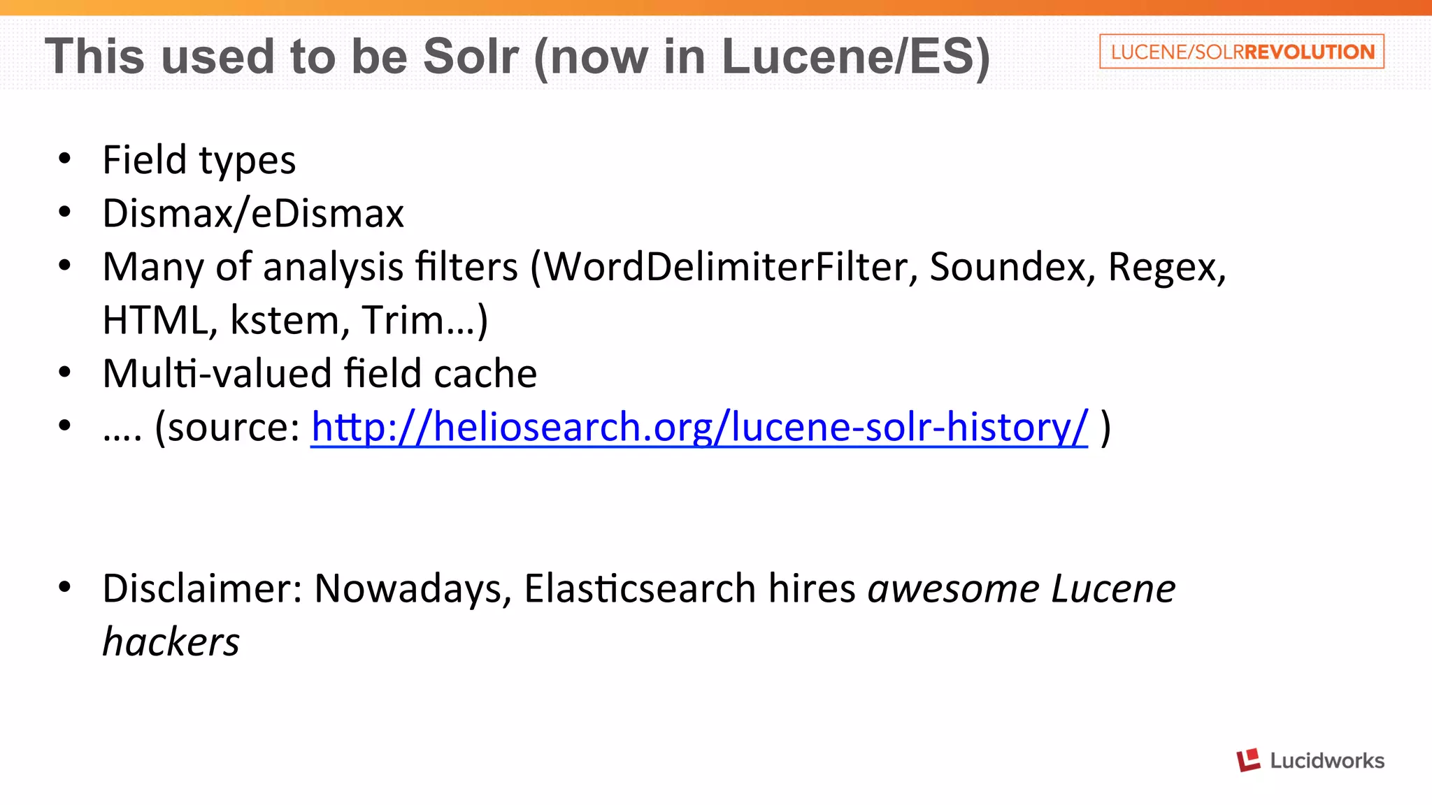 This used to be Solr (now in Lucene/ES) 
• Field 
types 
• Dismax/eDismax 
• Many 
of 
analysis 
filters 
(WordDelimiterFilter, 
Soundex, 
Regex, 
HTML, 
kstem, 
Trim…) 
• Mul%-­‐valued 
field 
cache 
• …. 
(source: 
hOp://heliosearch.org/lucene-­‐solr-­‐history/ 
) 
• Disclaimer: 
Nowadays, 
Elas%csearch 
hires 
awesome 
Lucene 
hackers 
 