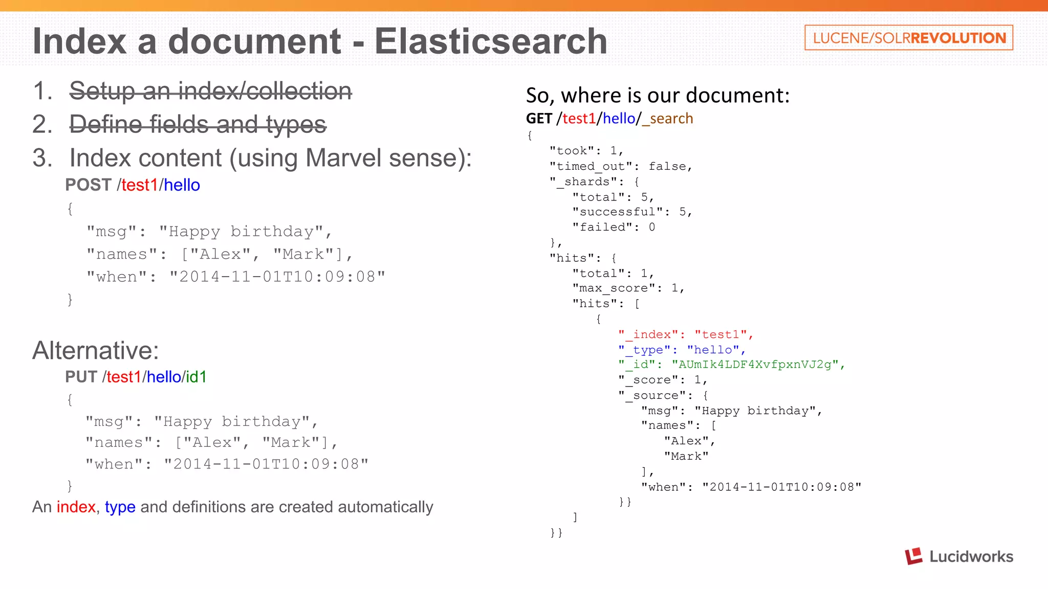 Index a document - Elasticsearch 
1. Setup an index/collection 
2. Define fields and types 
3. Index content (using Marvel sense): 
POST /test1/hello 
{ 
"msg": "Happy birthday", 
"names": ["Alex", "Mark"], 
"when": "2014-11-01T10:09:08" 
} 
Alternative: 
PUT /test1/hello/id1 
{ 
"msg": "Happy birthday", 
"names": ["Alex", "Mark"], 
"when": "2014-11-01T10:09:08" 
} 
An index, type and definitions are created automatically 
So, 
where 
is 
our 
document: 
GET 
/test1/hello/_search 
{ 
"took": 1, 
"timed_out": false, 
"_shards": { 
"total": 5, 
"successful": 5, 
"failed": 0 
}, 
"hits": { 
"total": 1, 
"max_score": 1, 
"hits": [ 
{ 
"_index": "test1", 
"_type": "hello", 
"_id": "AUmIk4LDF4XvfpxnVJ2g", 
"_score": 1, 
"_source": { 
"msg": "Happy birthday", 
"names": [ 
"Alex", 
"Mark" 
], 
"when": "2014-11-01T10:09:08" 
}} 
] 
}} 
 