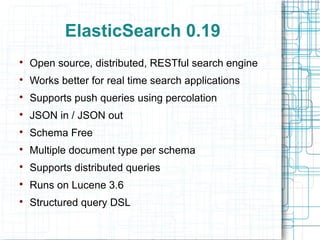 ElasticSearch 0.19

    Open source, distributed, RESTful search engine

    Works better for real time search applications

    Supports push queries using percolation

    JSON in / JSON out

    Schema Free

    Multiple document type per schema

    Supports distributed queries

    Runs on Lucene 3.6

    Structured query DSL
 