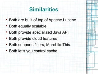Similarities

    Both are built of top of Apache Lucene

    Both equally scalable

    Both provide specialized Java API

    Both provide cloud features

    Both supports filters, MoreLikeThis

    Both let's you control cache
 