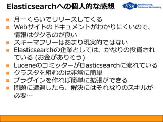  月一くらいでリリースしてくる
 Webサイトのドキュメントがわかりにくいので、
情報はググるのが良い
 スキーマフリーはあまり現実的ではない
 Elasticsearchの企業としては、かなりの投資され
ている (お金がありそう)
 LuceneのコミッターがElasticsearchに流れている
 クラスタを組むのは非常に簡単
 プラグインを作れば簡単に拡張ができる
 問題に遭遇したら、解決にはそれなりのスキルが
必要…
Elasticsearchへの個人的な感想
 