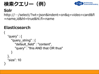 検索クエリー（例）
Solr
http://…/select/?wt=json&indent=on&q=video+card&fl
=name,id&hl=true&hl.fl=name
Elasticsearch
{
“query” : {
"query_string" : {
"default_field" : "content",
"query" : "this AND that OR thus"
}
},
“size”: 10
}
 