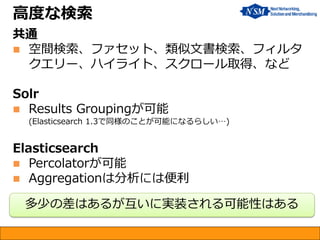 高度な検索
共通
 空間検索、ファセット、類似文書検索、フィルタ
クエリー、ハイライト、スクロール取得、など
Solr
 Results Groupingが可能
(Elasticsearch 1.3で同様のことが可能になるらしい…)
Elasticsearch
 Percolatorが可能
 Aggregationは分析には便利
多少の差はあるが互いに実装される可能性はある
 