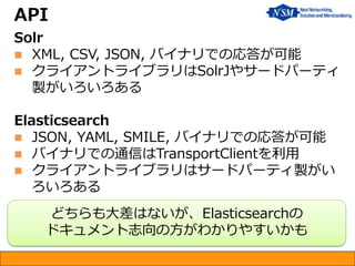 API
Solr
 XML, CSV, JSON, バイナリでの応答が可能
 クライアントライブラリはSolrJやサードパーティ
製がいろいろある
Elasticsearch
 JSON, YAML, SMILE, バイナリでの応答が可能
 バイナリでの通信はTransportClientを利用
 クライアントライブラリはサードパーティ製がい
ろいろある
どちらも大差はないが、Elasticsearchの
ドキュメント志向の方がわかりやすいかも
 