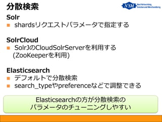 分散検索
Solr
 shardsリクエストパラメータで指定する
SolrCloud
 SolrJのCloudSolrServerを利用する
(ZooKeeperを利用)
Elasticsearch
 デフォルトで分散検索
 search_typeやpreferenceなどで調整できる
Elasticsearchの方が分散検索の
パラメータのチューニングしやすい
 