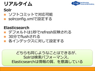 リアルタイム
Solr
 ソフトコミットで対応可能
 solrconfig.xmlで設定する
Elasticsearch
 デフォルトは1秒でrefresh反映される
 30分でflushされる
 各インデックスに対して設定する
どちらも同じようなことはできるが、
Solrは検索パフォーマンス、
Elasticsearchは情報の質、を意識している
 