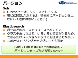 バージョン
Solr
 Luceneと一緒にリリースされてくる
 現状に問題がなければ、積極的にバージョンを上
げに行く理由はない (と思う)
Elasticsearch
 月一などのペースでリリースされてくる
 クラスタまわりなど、いろいろと変更が入るため、
できるだけバージョンアップに追随する方が良い
 1.0からローリングアップグレードも可能
しばらくはElasticsearchは積極的に
バージョンを上げた方が良いかも…
 