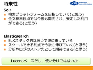 将来性
Solr
 検索プラットフォームを目指していく(と思う)
 全文検索観点では今後も開発され、安定した利用
ができる(と思う)
Elasticsearch
 ELKスタック的な感じで波に乗っている
 スケールできる利点で今後も伸びていく(と思う)
 分析やログのストア先として期待できる(と思う)
Luceneベースだし、使い分けではないか…
 