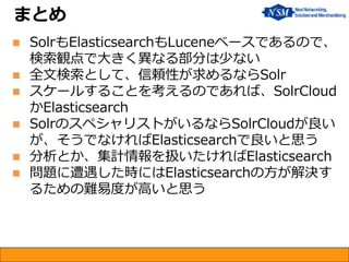 まとめ
 SolrもElasticsearchもLuceneベースであるので、
検索観点で大きく異なる部分は少ない
 全文検索として、信頼性が求めるならSolr
 スケールすることを考えるのであれば、SolrCloud
かElasticsearch
 SolrのスペシャリストがいるならSolrCloudが良い
が、そうでなければElasticsearchで良いと思う
 分析とか、集計情報を扱いたければElasticsearch
 問題に遭遇した時にはElasticsearchの方が解決す
るための難易度が高いと思う
 