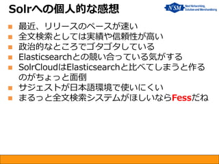  最近、リリースのペースが速い
 全文検索としては実績や信頼性が高い
 政治的なところでゴタゴタしている
 Elasticsearchとの競い合っている気がする
 SolrCloudはElasticsearchと比べてしまうと作る
のがちょっと面倒
 サジェストが日本語環境で使いにくい
 まるっと全文検索システムがほしいならFessだね
Solrへの個人的な感想
 