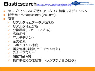  オープンソースの分散リアルタイム検索＆分析エンジン
 開発元：Elasticsearch (2010～)
 特徴
 リアルタイムデータが扱える
 リアルタイム分析
 分散環境(スケールできる)
 高可用性
 マルチテナント
 全文検索
 ドキュメント志向
 衝突管理(楽観的バージョン制御)
 スキーマフリー
 RESTful API
 操作単位での永続性(トランザクションログ)
Elasticsearch http://www.elasticsearch.org/
 