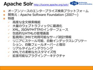  オープンソースのエンタープライズ検索プラットフォーム
 開発元：Apache Software Foundation (2007～)
 特徴
 高度な全文検索機能
 大量のウェブトラフィックに最適化
 XML, JSONやHTTPのインターフェース
 包括的なHTMLの管理画面
 監視用にJMXで利用可能なサーバ統計情報
 リニアにスケール可能、自動インデックスレプリケー
ション、自動フェールオーバーと復旧
 リアルタイムインデクシング
 XMLでの柔軟なカスタマイズ性
 拡張可能なプラグインアーキテクチャ
Apache Solr http://lucene.apache.org/solr/
 