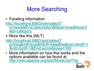 More Searching
•  Faceting information
http://localhost:8983/solr/select?
q=news&fl=id,description&facet=true&facet.fi
eld=category
§  More like this (MLT)
http://localhost:8983/solr/select?
q=Iraq&mlt=true&mlt.fl=headline&mlt.mindf=1
&mlt.mintf=1&fl=id,score&rows=100
•  More information on how this works and the
options available can be found at
http://wiki.apache.org/solr/MoreLikeThis
10

 