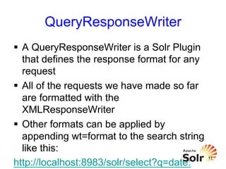 QueryResponseWriter
§  A QueryResponseWriter is a Solr Plugin
that defines the response format for any
request
§  All of the requests we have made so far
are formatted with the
XMLResponseWriter
§  Other formats can be applied by
appending wt=format to the search string
like this:
http://localhost:8983/solr/select?q=date:

11

 