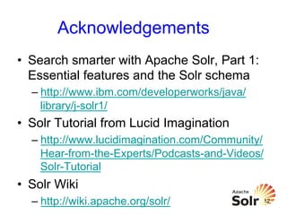 Acknowledgements
•  Search smarter with Apache Solr, Part 1:
Essential features and the Solr schema
–  http://www.ibm.com/developerworks/java/
library/j-solr1/

•  Solr Tutorial from Lucid Imagination
–  http://www.lucidimagination.com/Community/
Hear-from-the-Experts/Podcasts-and-Videos/
Solr-Tutorial

•  Solr Wiki
–  http://wiki.apache.org/solr/

12

 