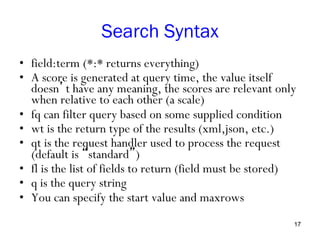 Search Syntax
•  field:term (*:* returns everything)
•  A score is generated at query time, the value itself
doesn’t have any meaning, the scores are relevant only
when relative to each other (a scale)
•  fq can filter query based on some supplied condition
•  wt is the return type of the results (xml,json, etc.)
•  qt is the request handler used to process the request
(default is “standard”)
•  fl is the list of fields to return (field must be stored)
•  q is the query string
•  You can specify the start value and maxrows
17

 