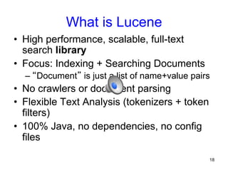 What is Lucene
•  High performance, scalable, full-text
search library
•  Focus: Indexing + Searching Documents
–  “Document” is just a list of name+value pairs

•  No crawlers or document parsing
•  Flexible Text Analysis (tokenizers + token
filters)
•  100% Java, no dependencies, no config
files
18

 