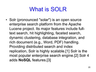 What is SOLR
•  Solr (pronounced "solar") is an open source
enterprise search platform from the Apache
Lucene project. Its major features include fulltext search, hit highlighting, faceted search,
dynamic clustering, database integration, and
rich document (e.g., Word, PDF) handling.
Providing distributed search and index
replication, Solr is highly scalable.[1] Solr is the
most popular enterprise search engine.[2] Solr 4
adds NoSQL features.[3]
20

 