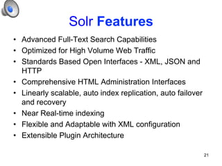 Solr Features
•  Advanced Full-Text Search Capabilities
•  Optimized for High Volume Web Traffic
•  Standards Based Open Interfaces - XML, JSON and
HTTP
•  Comprehensive HTML Administration Interfaces
•  Linearly scalable, auto index replication, auto failover
and recovery
•  Near Real-time indexing
•  Flexible and Adaptable with XML configuration
•  Extensible Plugin Architecture
21

 