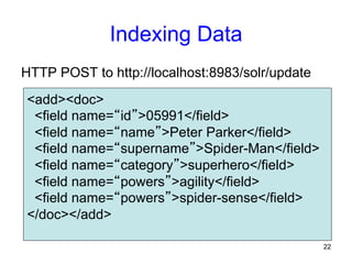Indexing Data
HTTP POST to http://localhost:8983/solr/update
<add><doc>
<field name=“id”>05991</field>
<field name=“name”>Peter Parker</field>
<field name=“supername”>Spider-Man</field>
<field name=“category”>superhero</field>
<field name=“powers”>agility</field>
<field name=“powers”>spider-sense</field>
</doc></add>
22

 
