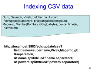Indexing CSV data
Guru, Saurabh, Vivek, Siddhartha | Lubaib
, Venugopal|superhero, php|bangalore|benguluru,
Magneto, Mumbai|Bombay, GB|gigabytes, cm|centimeter,
Purvankara

http://localhost:8983/solr/update/csv?
fieldnames=supername,Vivek,Magento,gb
&separator=,
&f.name.split=true&f.name.separator=|
&f.powers.split=true&f.powers.separator=|
23

 