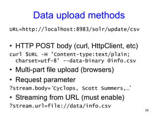 Data upload methods
URL=http://localhost:8983/solr/update/csv

•  HTTP POST body (curl, HttpClient, etc)
curl $URL -H 'Content-type:text/plain;
charset=utf-8' --data-binary @info.csv

•  Multi-part file upload (browsers)
•  Request parameter
?stream.body=‘Cyclops, Scott Summers,…’

•  Streaming from URL (must enable)
?stream.url=file://data/info.csv

24

 