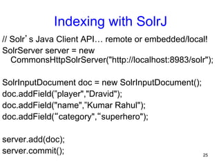 Indexing with SolrJ
// Solr’s Java Client API… remote or embedded/local!
SolrServer server = new
CommonsHttpSolrServer("http://localhost:8983/solr");
SolrInputDocument doc = new SolrInputDocument();
doc.addField(”player","Dravid");
doc.addField("name",”Kumar Rahul");
doc.addField(“category",“superhero");
server.add(doc);
server.commit();

25

 