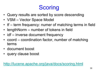 Scoring
• 
• 
• 
• 
• 
• 

Query results are sorted by score descending
VSM – Vector Space Model
tf – term frequency: numer of matching terms in field
lengthNorm – number of tokens in field
idf – inverse document frequency
coord – coordination factor, number of matching
terms
•  document boost
•  query clause boost
http://lucene.apache.org/java/docs/scoring.html
30

 