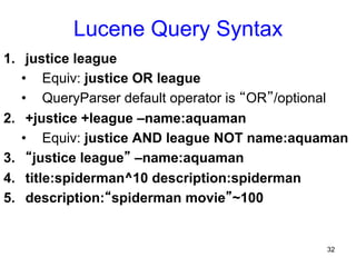 Lucene Query Syntax
1.  justice league
•  Equiv: justice OR league
•  QueryParser default operator is “OR”/optional
2.  +justice +league –name:aquaman
•  Equiv: justice AND league NOT name:aquaman
3.  “justice league” –name:aquaman
4.  title:spiderman^10 description:spiderman
5.  description:“spiderman movie”~100

32

 