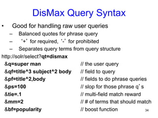 DisMax Query Syntax
• 

Good for handling raw user queries

–  Balanced quotes for phrase query
–  ‘+’ for required, ‘-’ for prohibited
–  Separates query terms from query structure
http://solr/select?qt=dismax
&q=super man
// the user query
&qf=title^3 subject^2 body
// field to query
&pf=title^2,body
// fields to do phrase queries
&ps=100
// slop for those phrase q’s
&tie=.1
// multi-field match reward
&mm=2
// # of terms that should match
&bf=popularity
// boost function
34

 