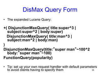 DisMax Query Form
•  The expanded Lucene Query:

+( DisjunctionMaxQuery( title:super^3 |
subject:super^2 | body:super)
DisjunctionMaxQuery( title:man^3 |
subject:man^2 | body:man)
)
DisjunctionMaxQuery(title:”super man”~100^2
body:”super man”~100)
FunctionQuery(popularity)
•  Tip: set up your own request handler with default parameters
35
to avoid clients having to specify them

 
