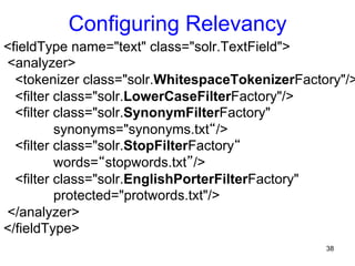Configuring Relevancy

<fieldType name="text" class="solr.TextField">
<analyzer>
<tokenizer class="solr.WhitespaceTokenizerFactory"/>
<filter class="solr.LowerCaseFilterFactory"/>
<filter class="solr.SynonymFilterFactory"
synonyms="synonyms.txt“/>
<filter class="solr.StopFilterFactory“
words=“stopwords.txt”/>
<filter class="solr.EnglishPorterFilterFactory"
protected="protwords.txt"/>
</analyzer>
</fieldType>
38

 